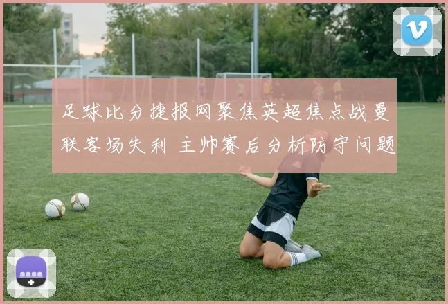 足球比分捷报网聚焦英超焦点战曼联客场失利 主帅赛后分析防守问题与伤停影响