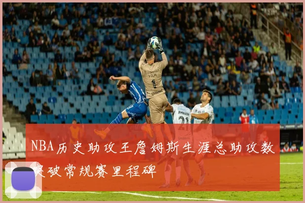 NBA历史助攻王詹姆斯生涯总助攻数突破常规赛里程碑