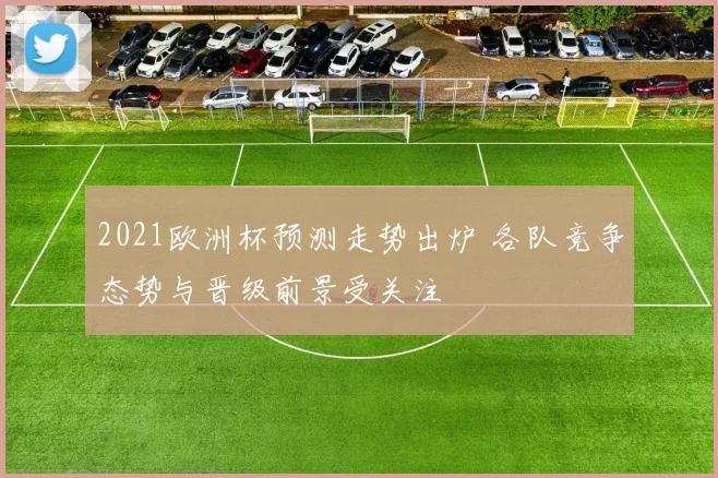 2021欧洲杯预测走势出炉 各队竞争态势与晋级前景受关注