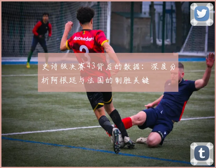 史诗级决赛43背后的数据：深度分析阿根廷与法国的制胜关键