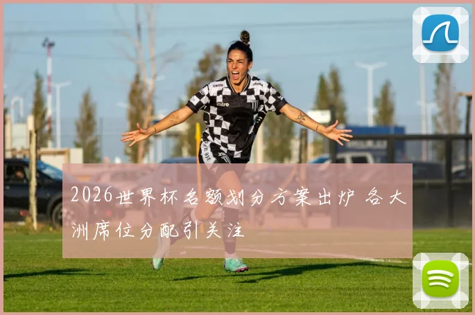 2026世界杯名额划分方案出炉 各大洲席位分配引关注
