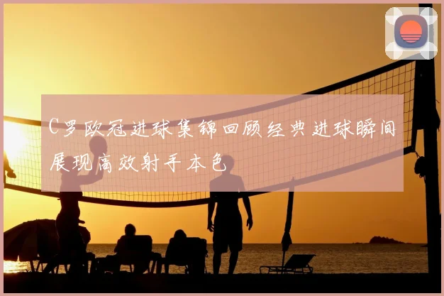 C罗欧冠进球集锦回顾经典进球瞬间展现高效射手本色