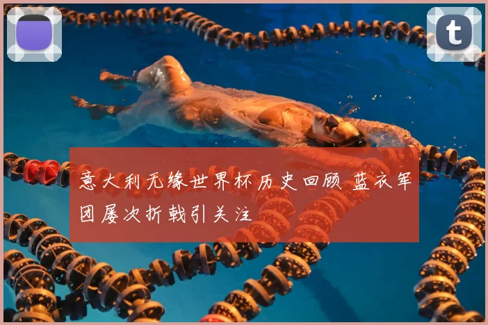 意大利无缘世界杯历史回顾 蓝衣军团屡次折戟引关注