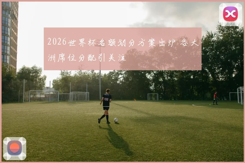 2026世界杯名额划分方案出炉 各大洲席位分配引关注