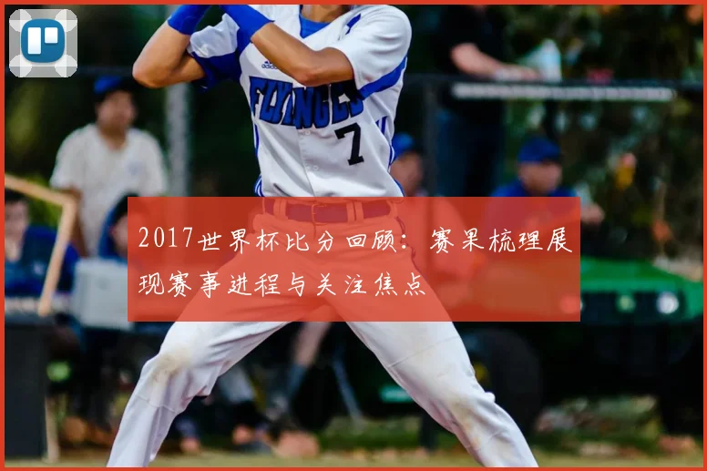 2017世界杯比分回顾:赛果梳理展现赛事进程与关注焦点