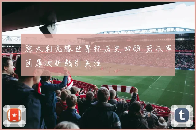意大利无缘世界杯历史回顾 蓝衣军团屡次折戟引关注