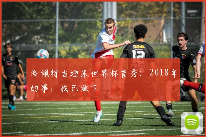 洛佩特吉迎来世界杯首秀：2018年的事，我已放下