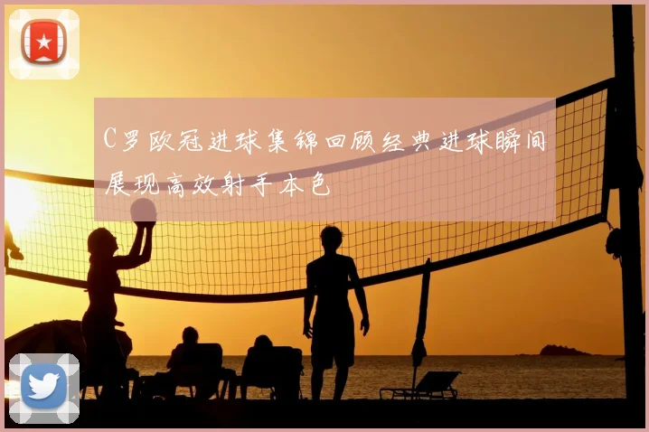 C罗欧冠进球集锦回顾经典进球瞬间展现高效射手本色