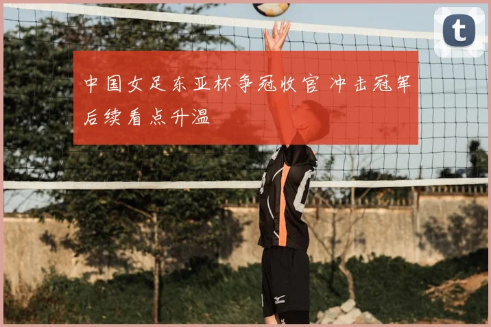 中国女足东亚杯争冠收官 冲击冠军后续看点升温