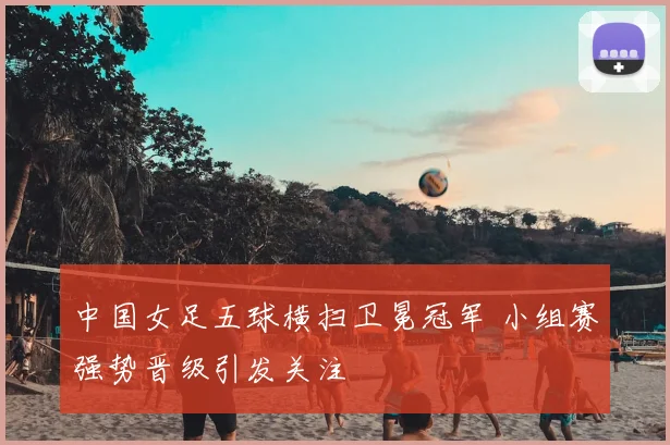 中国女足五球横扫卫冕冠军 小组赛强势晋级引发关注