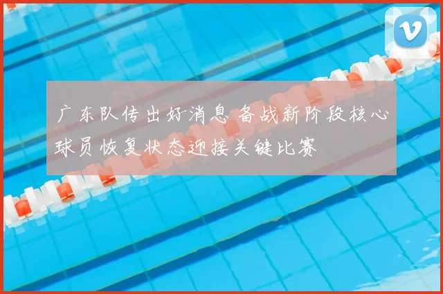 广东队传出好消息 备战新阶段核心球员恢复状态迎接关键比赛