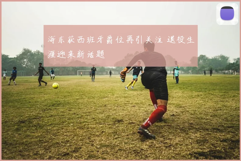 海东获西班牙爵位再引关注 退役生涯迎来新话题