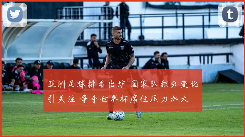 亚洲足球排名出炉 国家队积分变化引关注 争夺世界杯席位压力加大