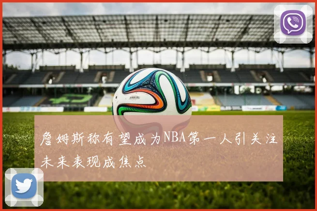 詹姆斯称有望成为NBA第一人引关注未来表现成焦点