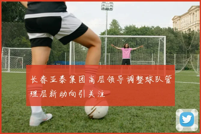 长春亚泰集团高层领导调整球队管理层新动向引关注
