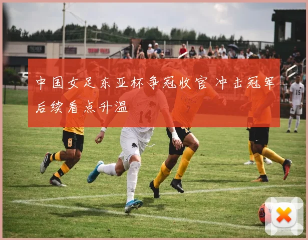 中国女足东亚杯争冠收官 冲击冠军后续看点升温