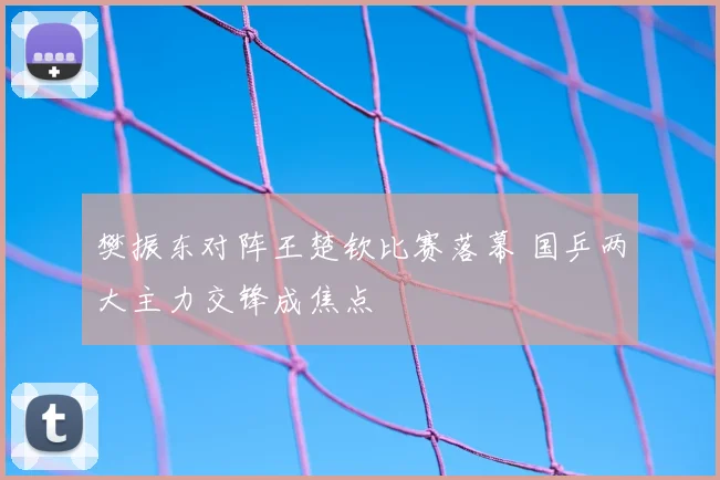 樊振东对阵王楚钦比赛落幕 国乒两大主力交锋成焦点