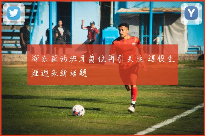 海东获西班牙爵位再引关注 退役生涯迎来新话题