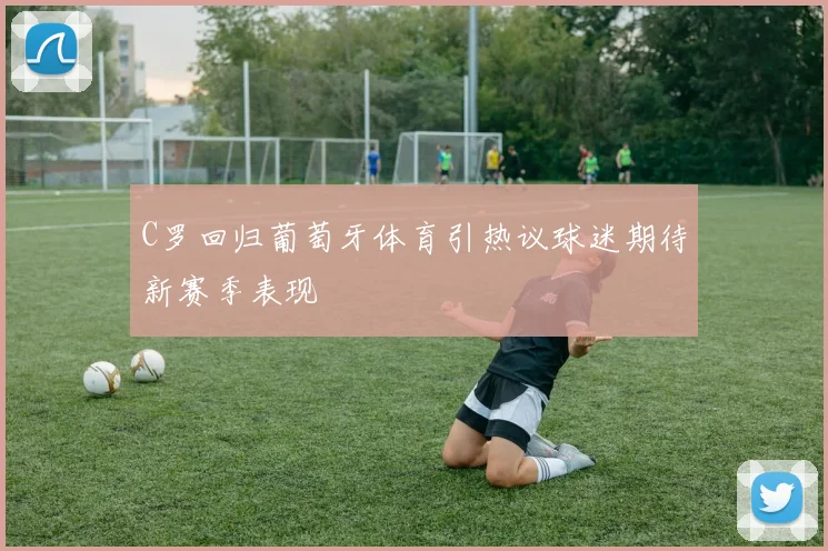 C罗回归葡萄牙体育引热议球迷期待新赛季表现