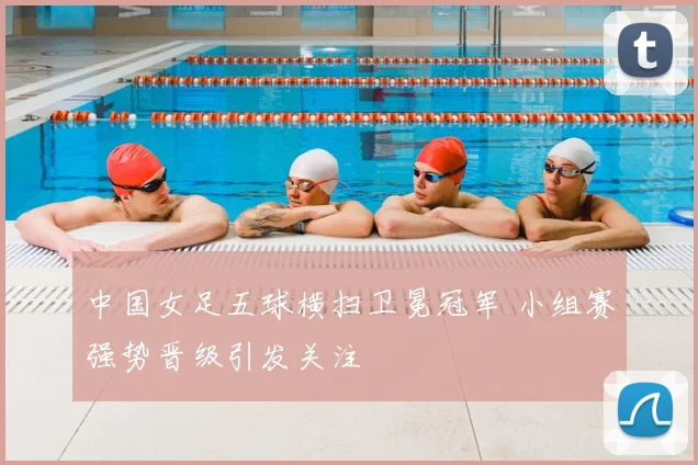 中国女足五球横扫卫冕冠军 小组赛强势晋级引发关注