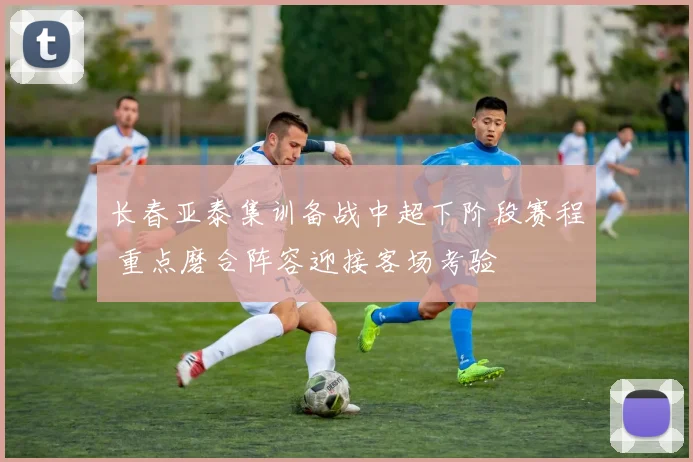 长春亚泰集训备战中超下阶段赛程 重点磨合阵容迎接客场考验