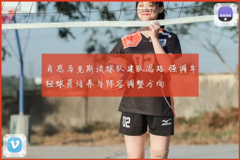 肖恩马克斯谈球队建队思路 强调年轻球员培养与阵容调整方向