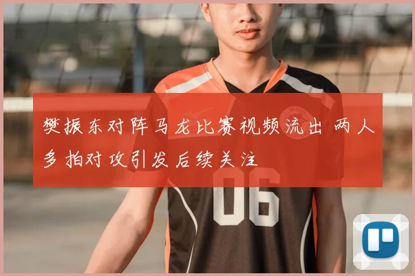 樊振东对阵马龙比赛视频流出 两人多拍对攻引发后续关注