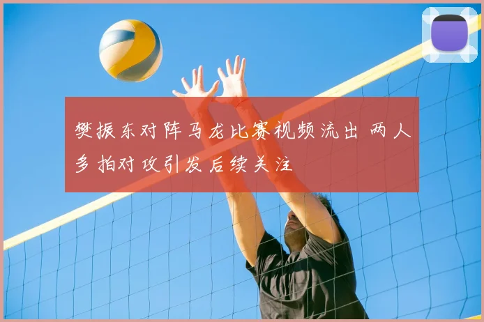 樊振东对阵马龙比赛视频流出 两人多拍对攻引发后续关注