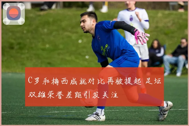 C罗和梅西成就对比再被提起 足坛双雄荣誉差距引发关注