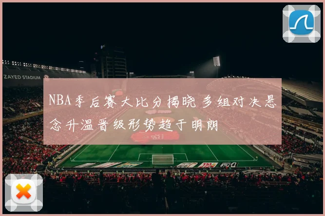 NBA季后赛大比分揭晓 多组对决悬念升温晋级形势趋于明朗