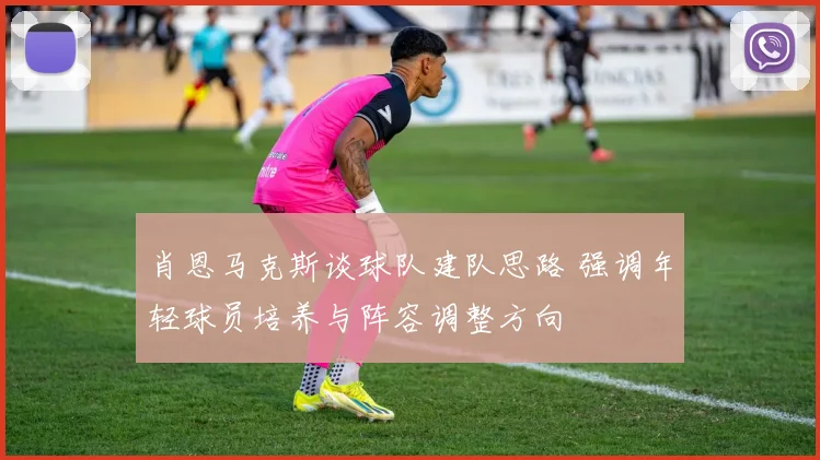 肖恩马克斯谈球队建队思路 强调年轻球员培养与阵容调整方向