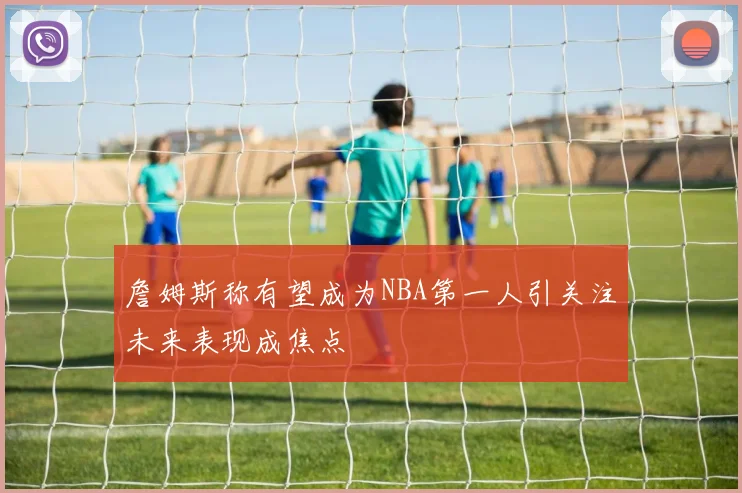 詹姆斯称有望成为NBA第一人引关注未来表现成焦点