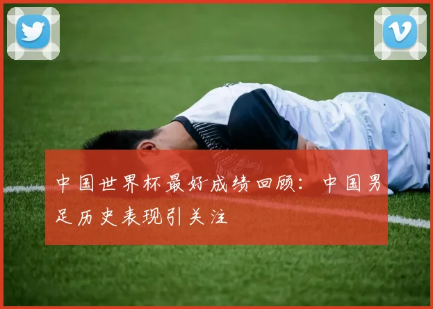 中国世界杯最好成绩回顾:中国男足历史表现引关注