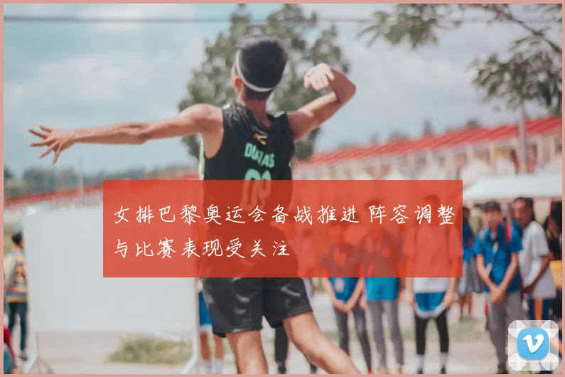 女排巴黎奥运会备战推进 阵容调整与比赛表现受关注