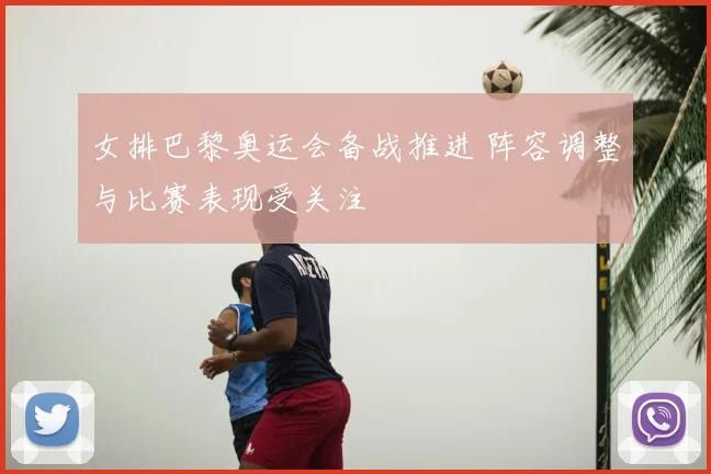 女排巴黎奥运会备战推进 阵容调整与比赛表现受关注