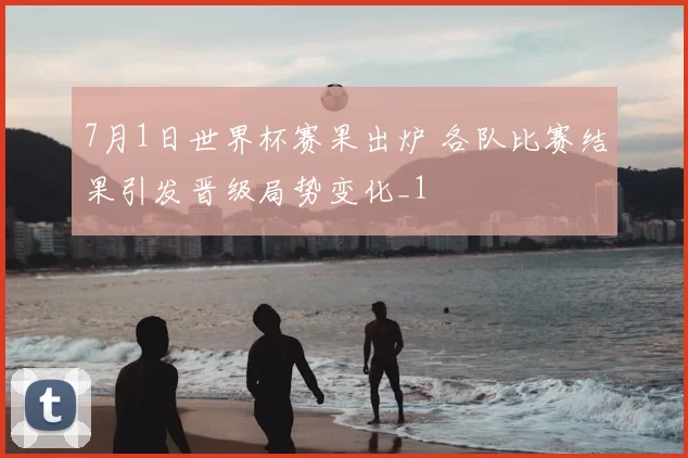 7月1日世界杯赛果出炉 各队比赛结果引发晋级局势变化_1