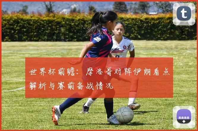世界杯前瞻:摩洛哥对阵伊朗看点解析与赛前备战情况
