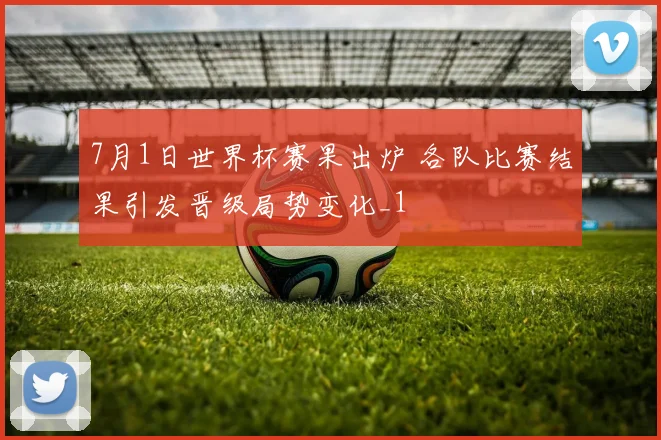 7月1日世界杯赛果出炉 各队比赛结果引发晋级局势变化_1