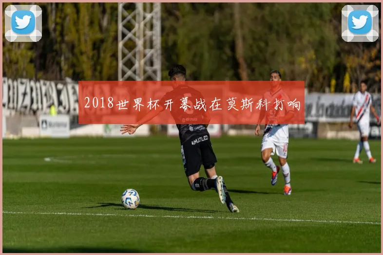2018世界杯开幕战在莫斯科打响