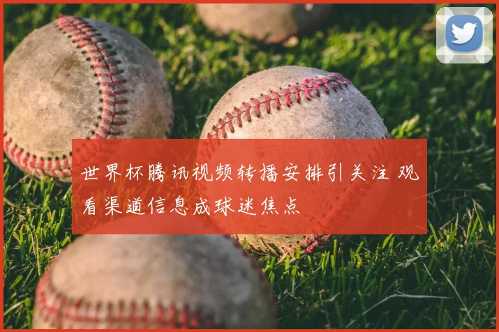 世界杯腾讯视频转播安排引关注 观看渠道信息成球迷焦点
