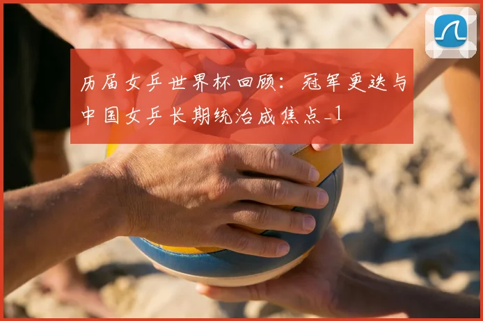 历届女乒世界杯回顾：冠军更迭与中国女乒长期统治成焦点_1